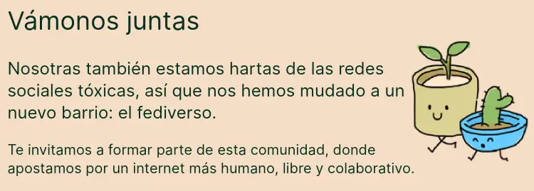 Vámonos juntas. Nosotras también estamos hartas de las redes sociales tóxicas, así que nos hemos mudado a un nuevo barrio: el fediverso. Te invitamos a tomar parte de esta comunidad, donde apostamos por un internet más humano, libre y colaborativo.